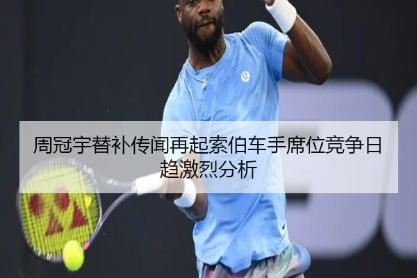 周冠宇替补传闻再起索伯车手席位竞争日趋激烈分析 - MKSports
